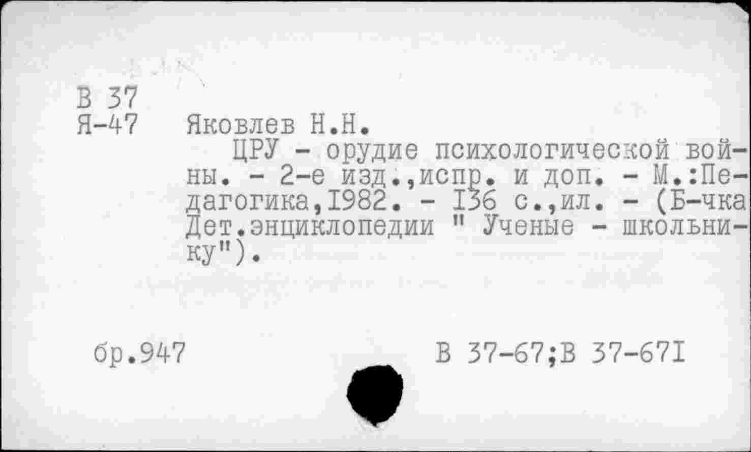 ﻿В 37
Я-47 Яковлев Н.Н.
ЦРУ - орудие психологической войны. - 2-е изд.,испр. и доп. - М.Педагогика ,1982. - 136 с.,ил. - (Б-чка Дет.энциклопедии ” Ученые - школьнику”).
бр.947
В 37-67;В 37-671